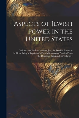 Aspects of Jewish Power in the United States; Volume 4 of the International Jew, the World's Foremost Problem; Being a Reprint of a Fourth Selection o by Anonymous
