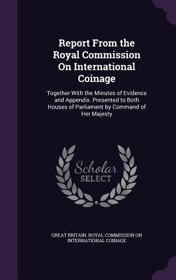 Report From the Royal Commission On International Coinage: Together With the Minutes of Evidence and Appendix. Presented to Both Houses of Parliament by Great Britain Royal Commission on Inter
