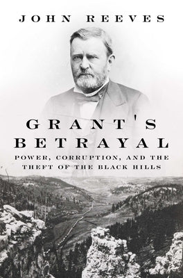 Grant's Betrayal: Power, Corruption, and the Theft of the Black Hills by Reeves, John