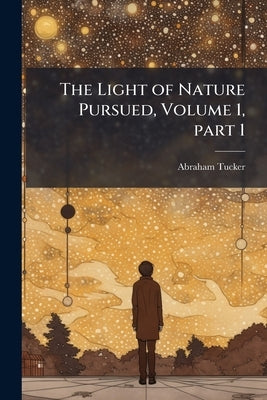 The Light of Nature Pursued, Volume 1, part 1 by Tucker, Abraham