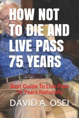 HOW NOT To DIE AND LIVE PASS 75 YEARS: Best Guide To Live Pass 75 Years Naturally by Osei, David a.