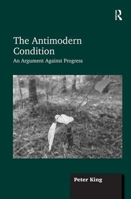 The Antimodern Condition: An Argument Against Progress by King, Peter
