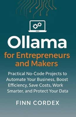 Ollama for Entrepreneurs and Makers: Practical No-Code Projects to Automate Your Business, Boost Efficiency, Save Costs, Work Smarter, and Protect You by Cordex, Finn