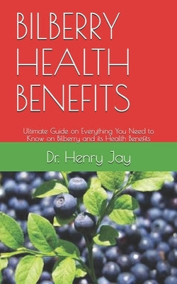 Bilberry Health Benefits: Ultimate Guide on Everything You Need to Know on Bilberry and its Health Benefits by Jay, Henry