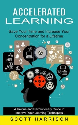 Accelerated Learning: Save Your Time and Increase Your Concentration for a Lifetime (A Unique and Revolutionary Guide to Improve Your Learni by Harrison, Scott