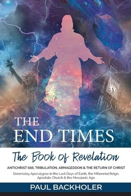 The End Times, the Book of Revelation, Antichrist 666, Tribulation, Armageddon and the Return of Christ: Doomsday Apocalypse in the Last Days of Earth by Backholer, Paul