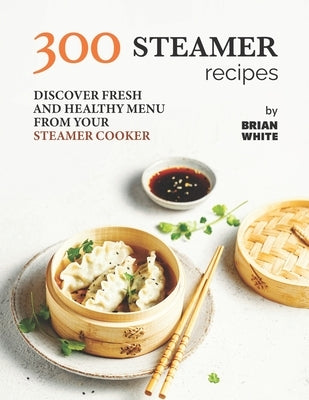 300 Steamer Recipes: Discover Fresh and Healthy Menu from Your Steamer Cooker by White, Brian
