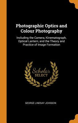 Photographic Optics and Colour Photography: Including the Camera, Kinematograph, Optical Lantern, and the Theory and Practice of Image Formation by Johnson, George Lindsay