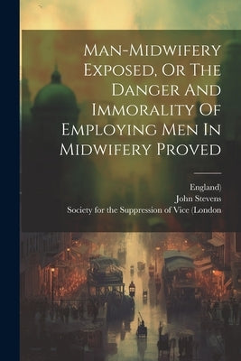 Man-midwifery Exposed, Or The Danger And Immorality Of Employing Men In Midwifery Proved by Stevens, John