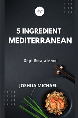 5 Ingredient Mediterranean Cookbook: Simple Remarkable Food by Michael, Joshua