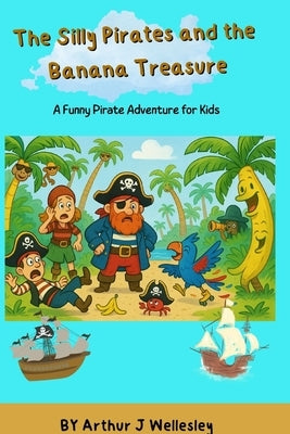 The Silly Pirates and the Banana Treasure: A Hilarious Pirate Treasure Hunt Story for Kids Ages 6-14 Perfect for bedtime fun by Wellesley, Arthur James