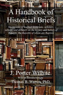 A Handbook of Historical Briefs: Testimonies of learned historians, scholars, editors, and debaters on the history and beliefs of Baptists, the majori by Warren, Thomas B.