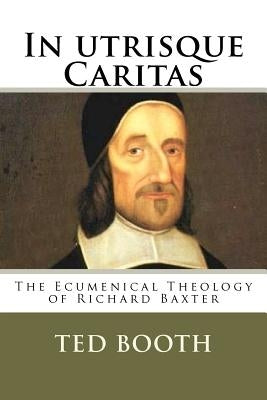 In Utrisque Caritas: The Ecumenical Theology Of Richard Baxter by Booth, Ted