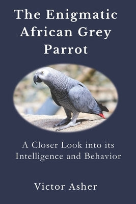 The Enigmatic African Grey Parrot: A Closer Look into its Intelligence and Behavior by Asher, Victor