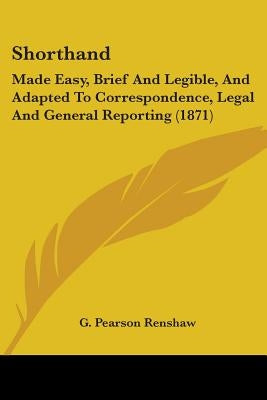 Shorthand: Made Easy, Brief And Legible, And Adapted To Correspondence, Legal And General Reporting (1871) by Renshaw, G. Pearson