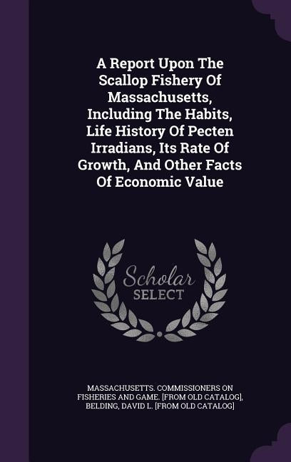 A Report Upon The Scallop Fishery Of Massachusetts, Including The Habits, Life History Of Pecten Irradians, Its Rate Of Growth, And Other Facts Of Eco by Massachusetts Commissioners on Fisherie