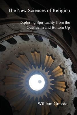 The New Sciences of Religion: Exploring Spirituality from the Outside In and Bottom Up by Grassie, William