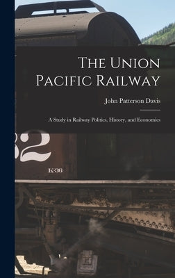 The Union Pacific Railway: A Study in Railway Politics, History, and Economics by Davis, John Patterson