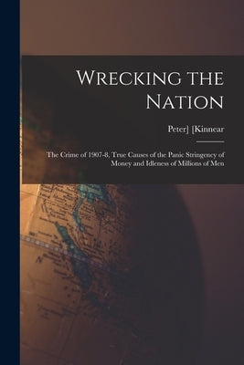 Wrecking the Nation; the Crime of 1907-8, True Causes of the Panic Stringency of Money and Idleness of Millions of Men by Kinnear, Peter