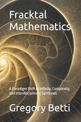 Fracktal Mathematics: A Paradigm Shift in Infinity, Complexity, and Interdisciplinary Synthesis by Betti, Gregory
