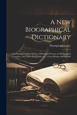 A New Biographical Dictionary: Containing Concise Notices of Eminent Persons of All Ages and Countries: And More Particularly of ... Great Britain an by Cooper, Thompson