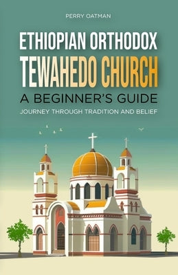 Ethiopian Orthodox Tewahedo Church: A Beginner's Guide: Journey Through Tradition and Belief by Oatman, Perry