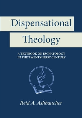 Dispensational Theology: A Textbook on Eschatology in the Twenty-First Century by Ashbaucher, Reid A.