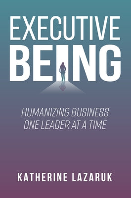Executive Being: Humanizing Business One Leader at a Time by Lazaruk, Katherine