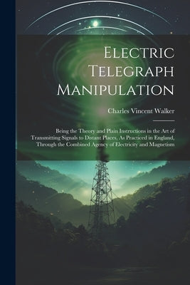 Electric Telegraph Manipulation: Being the Theory and Plain Instructions in the Art of Transmitting Signals to Distant Places, As Practiced in England by Walker, Charles Vincent