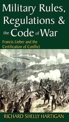 Military Rules, Regulations & the Code of War: Francis Lieber and the Certification of Conflict by Hartigan, Richard Shelly