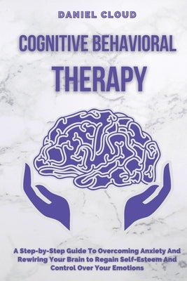 Cognitive Behavioral Therapy: A Step-by-Step Guide to Overcoming Anxiety and Rewiring Your Brain to Regain Self-Esteem and Control Over Your Emotions by Cloud, Daniel