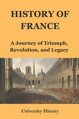 History of France: A Journey of Triumph, Revolution, and Legacy by University History