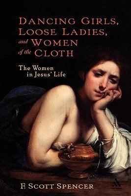 Dancing Girls, Loose Ladies, and Women of the Cloth: The Women in Jesus' Life by Spencer, F. Scott