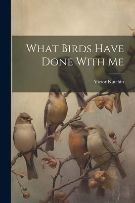 What Birds Have Done With Me by Kutchin, Victor