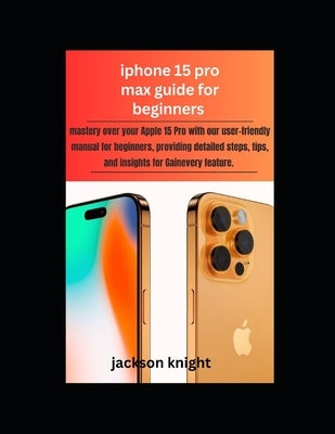 Iphone 15 pro max guide for beginners: mastery over your Apple 15 Pro with our user-friendly manual for beginners, providing detailed steps, tips, and by Knight, Jackson