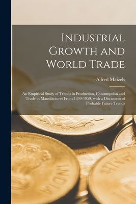 Industrial Growth and World Trade: an Empirical Study of Trends in Production, Consumption and Trade in Manufactures From 1899-1959, With a Discussion by Maizels, Alfred