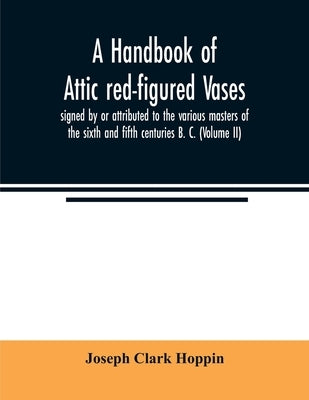 A handbook of Attic red-figured vases signed by or attributed to the various masters of the sixth and fifth centuries B. C. (Volume II) by Clark Hoppin, Joseph