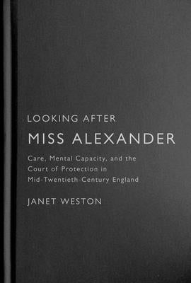 Looking After Miss Alexander: Care, Mental Capacity, and the Court of Protection in Mid-Twentieth-Century England by Weston, Janet