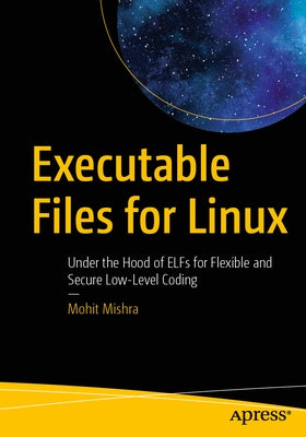 Executable Files for Linux: Under the Hood of Elfs for Flexible and Secure Low-Level Coding by Mishra, Mohit