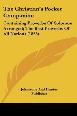 The Christian's Pocket Companion: Containing Proverbs Of Solomon Arranged; The Best Proverbs Of All Nations (1855) by Johnstone and Hunter Publisher