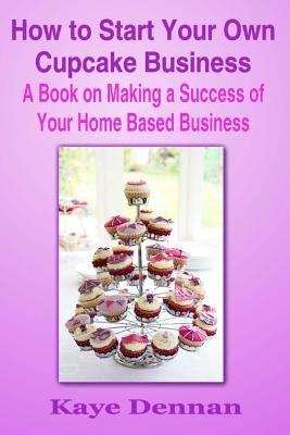 How to Start Your Own Cupcake Business: A Book on Making a Success of Your Home Based Business by Dennan, Kaye