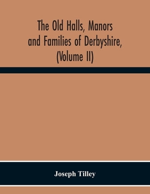 The Old Halls, Manors And Families Of Derbyshire, (Volume Ii) The Appletree Hundred And The Wapentake Of Wirksworth by Tilley, Joseph