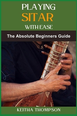 Playing Sitar with Ease: A Comprehensive Beginner's Guide To Mastering Techniques, Scales, And Rhythms For Effortless Performance by Thompson, Keitha