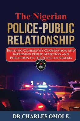 The Nigerian Police-Public Relationship: Building Community Cooperation and Improving Public Affection and Perception of the Police in Nigeria by Omole, Charles