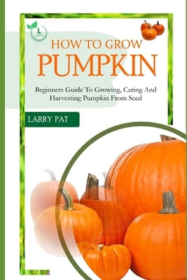 How to Grow Pumpkin: Beginners guide to growing, caring and harvesting of pumpkin from seed by Pat, Larry