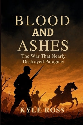 Blood and Ashes: The War That Nearly Destroyed Paraguay by Ross, Kyle