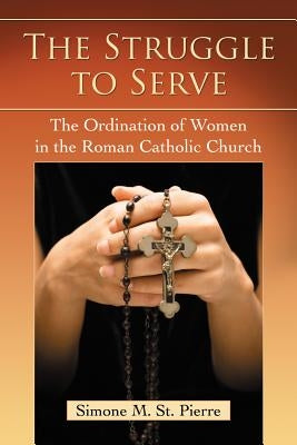 The Struggle to Serve: The Ordination of Women in the Roman Catholic Church by St Pierre, Simone M.