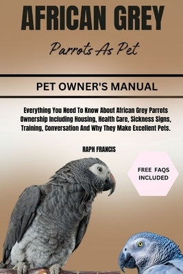 African Grey Parrots as Pets: Everything You Need To Know About African Grey Parrots Ownership Including Housing, Health Care, Sickness Signs, Train by Francis, Raph