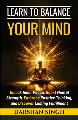 Learn to Balance Your Mind: Unlock Inner Peace, Boost Mental Strength, Embrace Positive Thinking, and Discover Lasting Fulfillment by Singh, Darshan