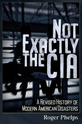 Not Exactly the CIA: A Revised History of Modern American Disasters by Phelps, Roger